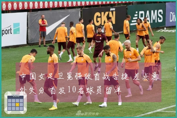 中国女足卫冕强敌首战告捷 差点意外失分 首发10名球员留洋