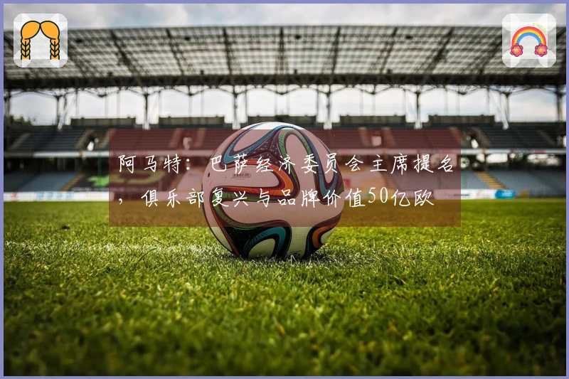 阿马特：巴萨经济委员会主席提名，俱乐部复兴与品牌价值50亿欧