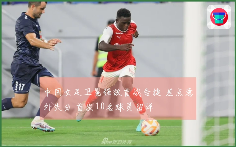 中国女足卫冕强敌首战告捷 差点意外失分 首发10名球员留洋