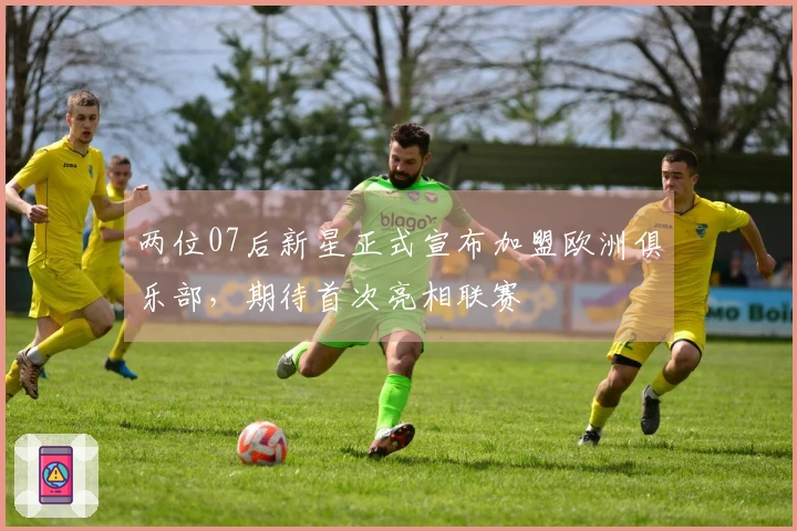 两位07后新星正式宣布加盟欧洲俱乐部，期待首次亮相联赛