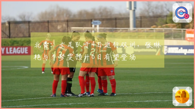北青：女足队于4日进行双训，张琳艳与李梦雯预计6日有望登场