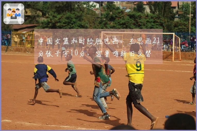 中国女篮加时险胜巴西，王思雨21分张子宇10分，宫鲁鸣新旧交替