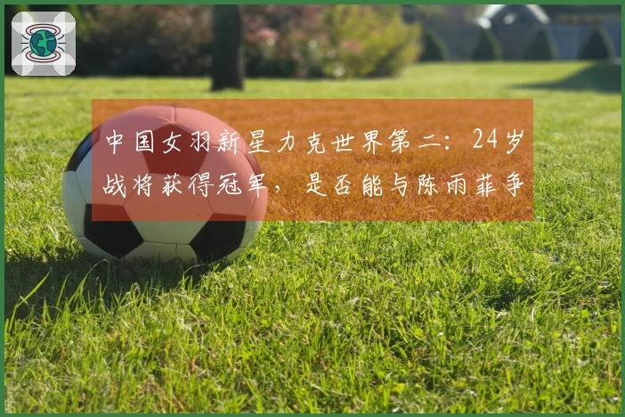 中国女羽新星力克世界第二：24岁战将获得冠军，是否能与陈雨菲争夺主力位置？