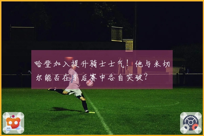 哈登加入提升骑士士气！他与米切尔能否在季后赛中各自突破？