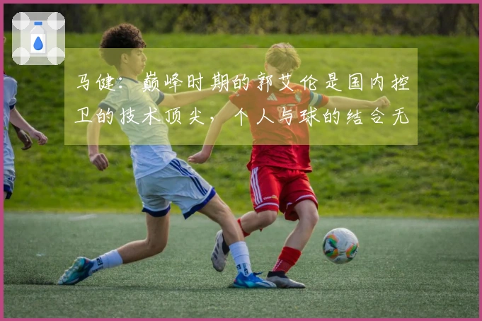 马健：巅峰时期的郭艾伦是国内控卫的技术顶尖，个人与球的结合无与伦比