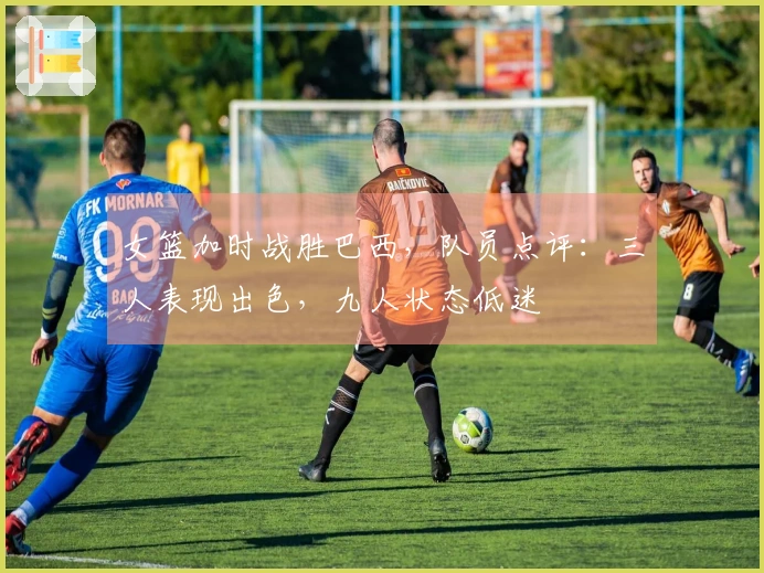 女篮加时战胜巴西，队员点评：三人表现出色，九人状态低迷