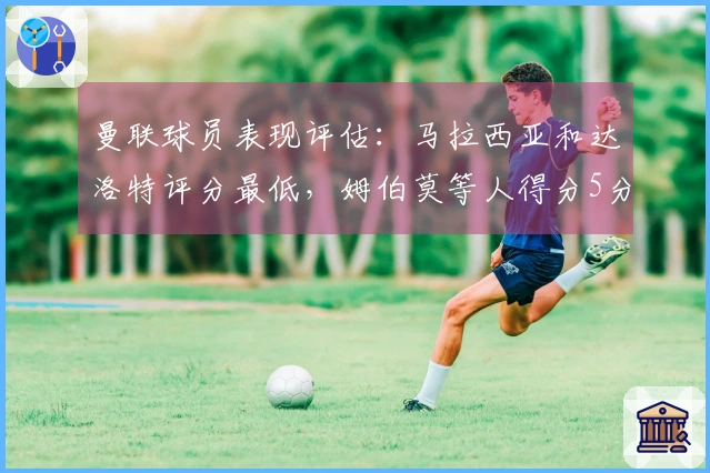 曼联球员表现评估：马拉西亚和达洛特评分最低，姆伯莫等人得分5分