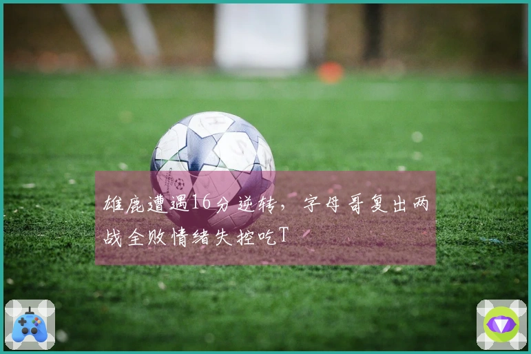 雄鹿遭遇16分逆转，字母哥复出两战全败情绪失控吃T