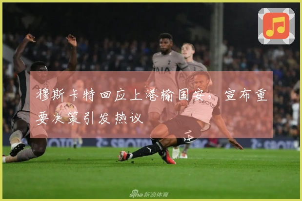穆斯卡特回应上港输国安，宣布重要决策引发热议