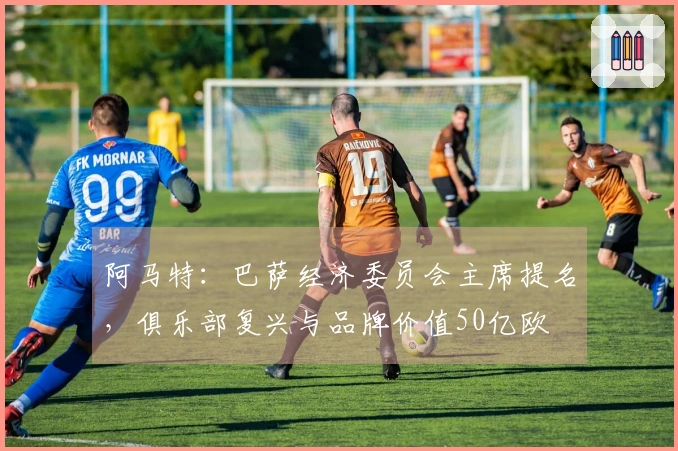 阿马特：巴萨经济委员会主席提名，俱乐部复兴与品牌价值50亿欧