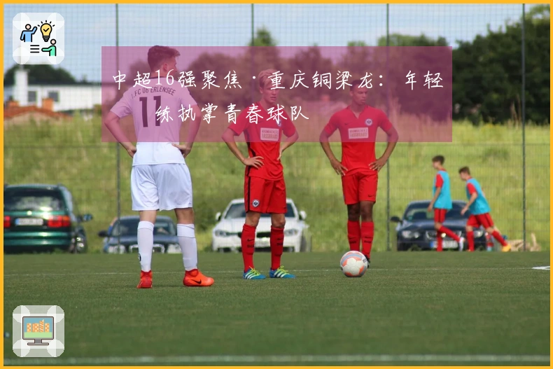 中超16强聚焦·重庆铜梁龙：年轻教练执掌青春球队