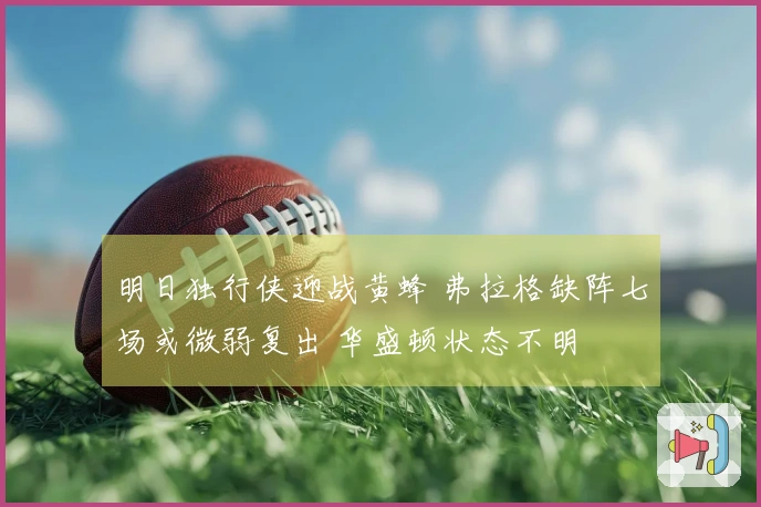 明日独行侠迎战黄蜂 弗拉格缺阵七场或微弱复出 华盛顿状态不明