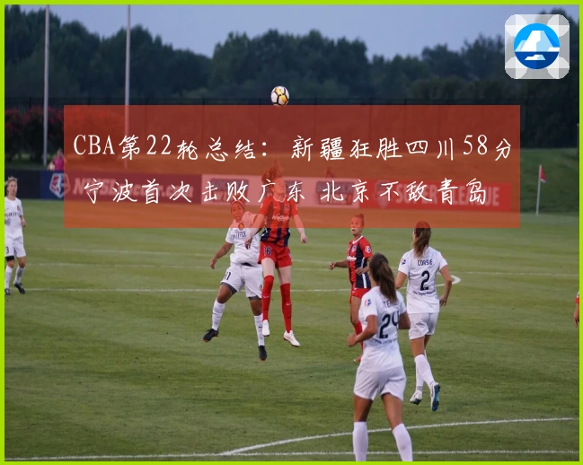 CBA第22轮总结：新疆狂胜四川58分 宁波首次击败广东 北京不敌青岛