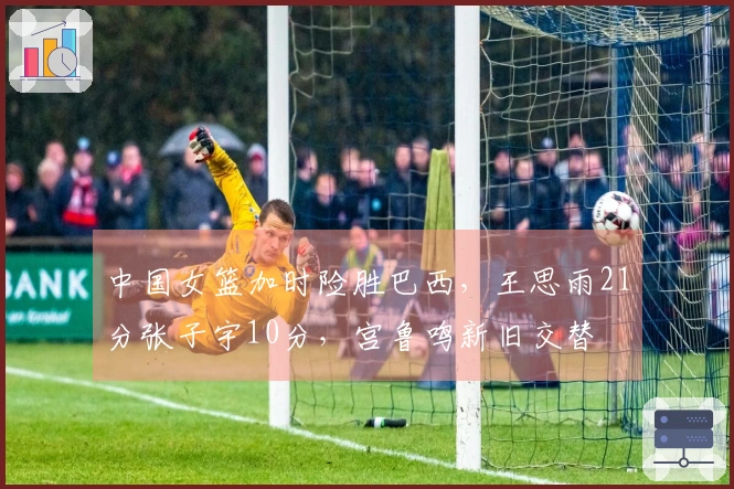 中国女篮加时险胜巴西，王思雨21分张子宇10分，宫鲁鸣新旧交替