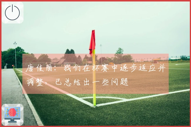 唐佳丽：我们在杯赛中逐步适应并调整，已总结出一些问题