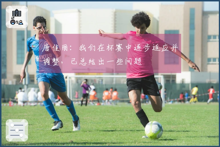 唐佳丽：我们在杯赛中逐步适应并调整，已总结出一些问题